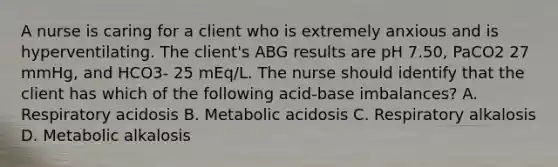 A nurse is caring for a client who is extremely anxious and is hyperventilating. The client's ABG results are pH 7.50, PaCO2 27 mmHg, and HCO3- 25 mEq/L. The nurse should identify that the client has which of the following acid-base imbalances? A. Respiratory acidosis B. Metabolic acidosis C. Respiratory alkalosis D. Metabolic alkalosis