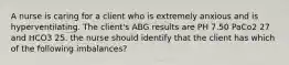 A nurse is caring for a client who is extremely anxious and is hyperventilating. The client's ABG results are PH 7.50 PaCo2 27 and HCO3 25. the nurse should identify that the client has which of the following imbalances?