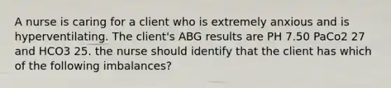 A nurse is caring for a client who is extremely anxious and is hyperventilating. The client's ABG results are PH 7.50 PaCo2 27 and HCO3 25. the nurse should identify that the client has which of the following imbalances?