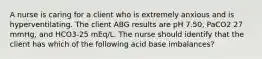 A nurse is caring for a client who is extremely anxious and is hyperventilating. The client ABG results are pH 7.50, PaCO2 27 mmHg, and HCO3-25 mEq/L. The nurse should identify that the client has which of the following acid base imbalances?