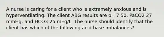 A nurse is caring for a client who is extremely anxious and is hyperventilating. The client ABG results are pH 7.50, PaCO2 27 mmHg, and HCO3-25 mEq/L. The nurse should identify that the client has which of the following acid base imbalances?