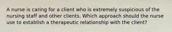 A nurse is caring for a client who is extremely suspicious of the nursing staff and other clients. Which approach should the nurse use to establish a therapeutic relationship with the client?