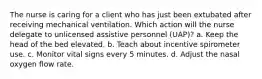 The nurse is caring for a client who has just been extubated after receiving mechanical ventilation. Which action will the nurse delegate to unlicensed assistive personnel (UAP)? a. Keep the head of the bed elevated. b. Teach about incentive spirometer use. c. Monitor vital signs every 5 minutes. d. Adjust the nasal oxygen flow rate.