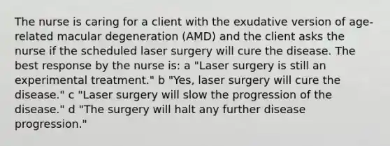 The nurse is caring for a client with the exudative version of age-related macular degeneration (AMD) and the client asks the nurse if the scheduled laser surgery will cure the disease. The best response by the nurse is: a "Laser surgery is still an experimental treatment." b "Yes, laser surgery will cure the disease." c "Laser surgery will slow the progression of the disease." d "The surgery will halt any further disease progression."