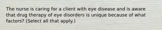 The nurse is caring for a client with eye disease and is aware that drug therapy of eye disorders is unique because of what factors? (Select all that apply.)