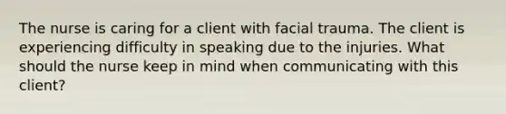 The nurse is caring for a client with facial trauma. The client is experiencing difficulty in speaking due to the injuries. What should the nurse keep in mind when communicating with this client?