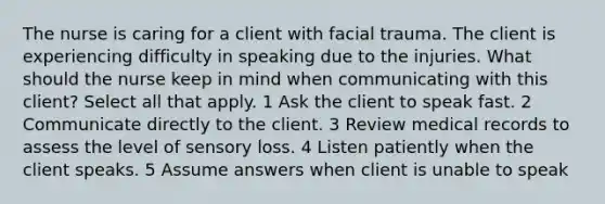 The nurse is caring for a client with facial trauma. The client is experiencing difficulty in speaking due to the injuries. What should the nurse keep in mind when communicating with this client? Select all that apply. 1 Ask the client to speak fast. 2 Communicate directly to the client. 3 Review medical records to assess the level of sensory loss. 4 Listen patiently when the client speaks. 5 Assume answers when client is unable to speak