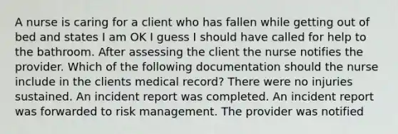 A nurse is caring for a client who has fallen while getting out of bed and states I am OK I guess I should have called for help to the bathroom. After assessing the client the nurse notifies the provider. Which of the following documentation should the nurse include in the clients medical record? There were no injuries sustained. An incident report was completed. An incident report was forwarded to risk management. The provider was notified