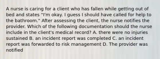 A nurse is caring for a client who has fallen while getting out of bed and states "I'm okay. I guess I should have called for help to the bathroom." After assessing the client, the nurse notifies the provider. Which of the following documentation should the nurse include in the client's medical record? A. there were no injuries sustained B. an incident report was completed C. an incident report was forwarded to risk management D. The provider was notified