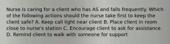 Nurse is caring for a client who has AS and falls frequently. Which of the following actions should the nurse take first to keep the client safe? A. Keep call light near client B. Place client in room close to nurse's station C. Encourage client to ask for assistance D. Remind client to walk with someone for support