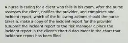 A nurse is caring for a client who falls in his room. After the nurse assesses the client, notifies the provider, and completes and incident report, which of the following actions should the nurse take? a. make a copy of the incident report for the provider b.submit the incident report to the risk manager c.place the incident report in the client's chart d.document in the chart that incidence report has been filed