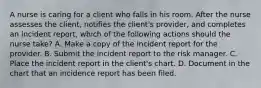 A nurse is caring for a client who falls in his room. After the nurse assesses the client, notifies the client's provider, and completes an incident report, which of the following actions should the nurse take? A. Make a copy of the incident report for the provider. B. Submit the incident report to the risk manager. C. Place the incident report in the client's chart. D. Document in the chart that an incidence report has been filed.