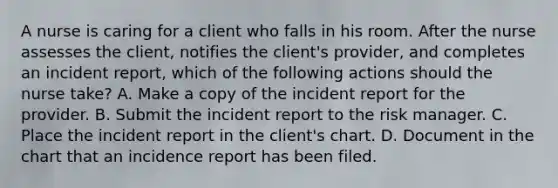 A nurse is caring for a client who falls in his room. After the nurse assesses the client, notifies the client's provider, and completes an incident report, which of the following actions should the nurse take? A. Make a copy of the incident report for the provider. B. Submit the incident report to the risk manager. C. Place the incident report in the client's chart. D. Document in the chart that an incidence report has been filed.