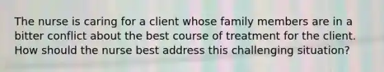 The nurse is caring for a client whose family members are in a bitter conflict about the best course of treatment for the client. How should the nurse best address this challenging situation?