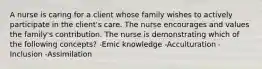 A nurse is caring for a client whose family wishes to actively participate in the client's care. The nurse encourages and values the family's contribution. The nurse is demonstrating which of the following concepts? -Emic knowledge -Acculturation -Inclusion -Assimilation