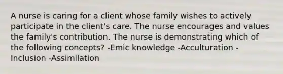 A nurse is caring for a client whose family wishes to actively participate in the client's care. The nurse encourages and values the family's contribution. The nurse is demonstrating which of the following concepts? -Emic knowledge -Acculturation -Inclusion -Assimilation