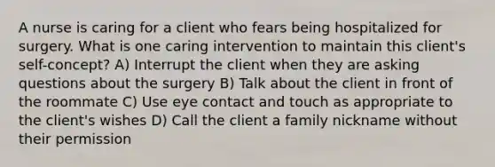 A nurse is caring for a client who fears being hospitalized for surgery. What is one caring intervention to maintain this client's self-concept? A) Interrupt the client when they are asking questions about the surgery B) Talk about the client in front of the roommate C) Use eye contact and touch as appropriate to the client's wishes D) Call the client a family nickname without their permission