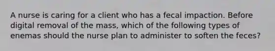 A nurse is caring for a client who has a fecal impaction. Before digital removal of the mass, which of the following types of enemas should the nurse plan to administer to soften the feces?