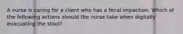 A nurse is caring for a client who has a fecal impaction. Which of the following actions should the nurse take when digitally evacuating the stool?