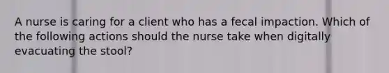 A nurse is caring for a client who has a fecal impaction. Which of the following actions should the nurse take when digitally evacuating the stool?