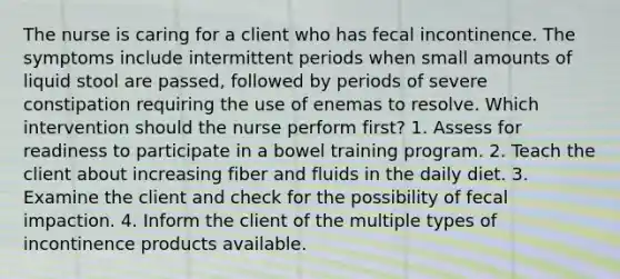 The nurse is caring for a client who has fecal incontinence. The symptoms include intermittent periods when small amounts of liquid stool are passed, followed by periods of severe constipation requiring the use of enemas to resolve. Which intervention should the nurse perform first? 1. Assess for readiness to participate in a bowel training program. 2. Teach the client about increasing fiber and fluids in the daily diet. 3. Examine the client and check for the possibility of fecal impaction. 4. Inform the client of the multiple types of incontinence products available.