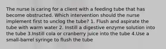 The nurse is caring for a client with a feeding tube that has become obstructed. Which intervention should the nurse implement first to unclog the tube? 1. Flush and aspirate the tube with warm water 2. Instill a digestive enzyme solution into the tube 3.Instill cola or cranberry juice into the tube 4.Use a small-barrel syringe to flush the tube