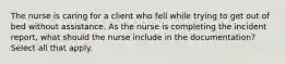 The nurse is caring for a client who fell while trying to get out of bed without assistance. As the nurse is completing the incident report, what should the nurse include in the documentation? Select all that apply.