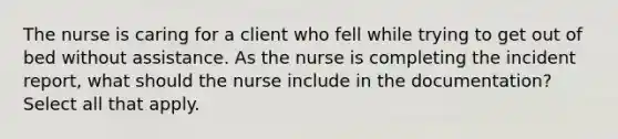 The nurse is caring for a client who fell while trying to get out of bed without assistance. As the nurse is completing the incident report, what should the nurse include in the documentation? Select all that apply.