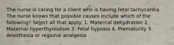 The nurse is caring for a client who is having fetal tachycardia. The nurse knows that possible causes include which of the following? Select all that apply. 1. Maternal dehydration 2. Maternal hyperthyroidism 3. Fetal hypoxia 4. Prematurity 5. Anesthesia or regional analgesia