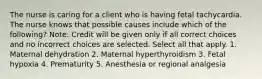 The nurse is caring for a client who is having fetal tachycardia. The nurse knows that possible causes include which of the following? Note: Credit will be given only if all correct choices and no incorrect choices are selected. Select all that apply. 1. Maternal dehydration 2. Maternal hyperthyroidism 3. Fetal hypoxia 4. Prematurity 5. Anesthesia or regional analgesia