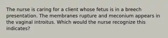 The nurse is caring for a client whose fetus is in a breech presentation. The membranes rupture and meconium appears in the vaginal introitus. Which would the nurse recognize this indicates?