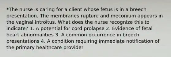 *The nurse is caring for a client whose fetus is in a breech presentation. The membranes rupture and meconium appears in the vaginal introitus. What does the nurse recognize this to indicate? 1. A potential for cord prolapse 2. Evidence of fetal heart abnormalities 3. A common occurrence in breech presentations 4. A condition requiring immediate notification of the primary healthcare provider