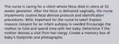 The nurse is caring for a client whose fetus died in utero at 32 weeks gestation. After the fetus is delivered vaginally, the nurse implements routine fetal demise protocol and identification procedures. Whic important for the nurse to take? Explain reasons consent for an infant autopsy is needed Encourage the mother to hold and spend time with her baby. Determine if the mother desires a visit from her clergy. Create a memory box of baby's footprints and photographs