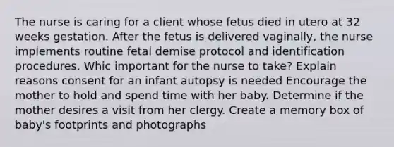 The nurse is caring for a client whose fetus died in utero at 32 weeks gestation. After the fetus is delivered vaginally, the nurse implements routine fetal demise protocol and identification procedures. Whic important for the nurse to take? Explain reasons consent for an infant autopsy is needed Encourage the mother to hold and spend time with her baby. Determine if the mother desires a visit from her clergy. Create a memory box of baby's footprints and photographs