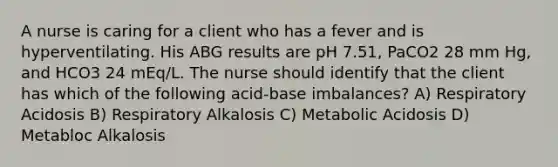 A nurse is caring for a client who has a fever and is hyperventilating. His ABG results are pH 7.51, PaCO2 28 mm Hg, and HCO3 24 mEq/L. The nurse should identify that the client has which of the following acid-base imbalances? A) Respiratory Acidosis B) Respiratory Alkalosis C) Metabolic Acidosis D) Metabloc Alkalosis