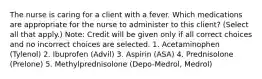 The nurse is caring for a client with a fever. Which medications are appropriate for the nurse to administer to this client? (Select all that apply.) Note: Credit will be given only if all correct choices and no incorrect choices are selected. 1. Acetaminophen (Tylenol) 2. Ibuprofen (Advil) 3. Aspirin (ASA) 4. Prednisolone (Prelone) 5. Methylprednisolone (Depo-Medrol, Medrol)