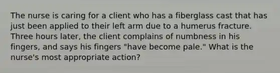 The nurse is caring for a client who has a fiberglass cast that has just been applied to their left arm due to a humerus fracture. Three hours later, the client complains of numbness in his fingers, and says his fingers "have become pale." What is the nurse's most appropriate action?