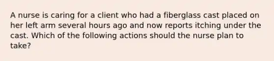 A nurse is caring for a client who had a fiberglass cast placed on her left arm several hours ago and now reports itching under the cast. Which of the following actions should the nurse plan to take?