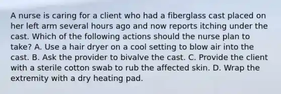 A nurse is caring for a client who had a fiberglass cast placed on her left arm several hours ago and now reports itching under the cast. Which of the following actions should the nurse plan to take? A. Use a hair dryer on a cool setting to blow air into the cast. B. Ask the provider to bivalve the cast. C. Provide the client with a sterile cotton swab to rub the affected skin. D. Wrap the extremity with a dry heating pad.