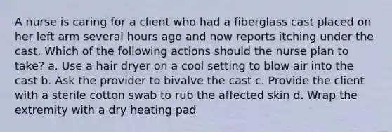 A nurse is caring for a client who had a fiberglass cast placed on her left arm several hours ago and now reports itching under the cast. Which of the following actions should the nurse plan to take? a. Use a hair dryer on a cool setting to blow air into the cast b. Ask the provider to bivalve the cast c. Provide the client with a sterile cotton swab to rub the affected skin d. Wrap the extremity with a dry heating pad