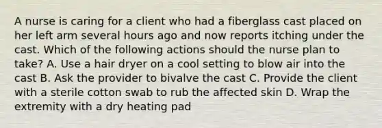 A nurse is caring for a client who had a fiberglass cast placed on her left arm several hours ago and now reports itching under the cast. Which of the following actions should the nurse plan to take? A. Use a hair dryer on a cool setting to blow air into the cast B. Ask the provider to bivalve the cast C. Provide the client with a sterile cotton swab to rub the affected skin D. Wrap the extremity with a dry heating pad