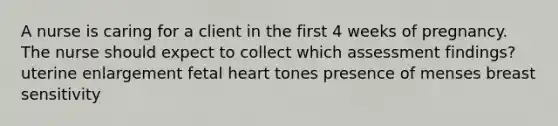 A nurse is caring for a client in the first 4 weeks of pregnancy. The nurse should expect to collect which assessment findings? uterine enlargement fetal heart tones presence of menses breast sensitivity