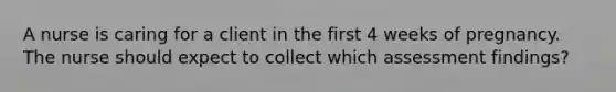 A nurse is caring for a client in the first 4 weeks of pregnancy. The nurse should expect to collect which assessment findings?