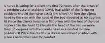 A nurse is caring for a client the first 72 hours after the onset of a cerebrovascular accident (CVA). Into which of the following positions should the nurse assist the client? A) Turn the clients head to the side with the head of the bed elevated at 60 degrees B) Place the clients head on a flat pillow with the foot of the bed higher than the head C) Elevate the head of the bed no more than 30 degrees with the clients head in a neutral midline position D) Place the client in a dorsal recumbent position with pillows under the head for comfort