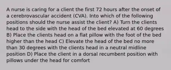 A nurse is caring for a client the first 72 hours after the onset of a cerebrovascular accident (CVA). Into which of the following positions should the nurse assist the client? A) Turn the clients head to the side with the head of the bed elevated at 60 degrees B) Place the clients head on a flat pillow with the foot of the bed higher than the head C) Elevate the head of the bed no more than 30 degrees with the clients head in a neutral midline position D) Place the client in a dorsal recumbent position with pillows under the head for comfort