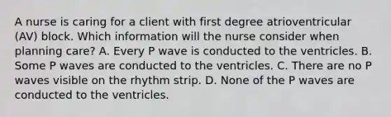 A nurse is caring for a client with first degree atrioventricular (AV) block. Which information will the nurse consider when planning care? A. Every P wave is conducted to the ventricles. B. Some P waves are conducted to the ventricles. C. There are no P waves visible on the rhythm strip. D. None of the P waves are conducted to the ventricles.