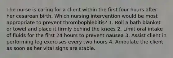 The nurse is caring for a client within the first four hours after her cesarean birth. Which nursing intervention would be most appropriate to prevent thrombophlebitis? 1. Roll a bath blanket or towel and place it firmly behind the knees 2. Limit oral intake of fluids for the first 24 hours to prevent nausea 3. Assist client in performing leg exercises every two hours 4. Ambulate the client as soon as her vital signs are stable.