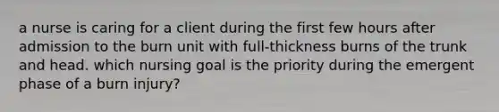 a nurse is caring for a client during the first few hours after admission to the burn unit with full-thickness burns of the trunk and head. which nursing goal is the priority during the emergent phase of a burn injury?