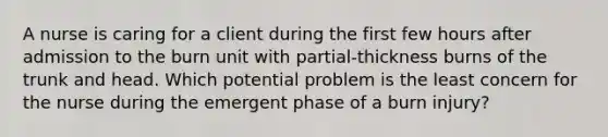 A nurse is caring for a client during the first few hours after admission to the burn unit with partial-thickness burns of the trunk and head. Which potential problem is the least concern for the nurse during the emergent phase of a burn injury?