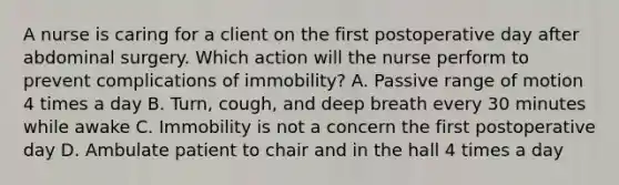 A nurse is caring for a client on the first postoperative day after abdominal surgery. Which action will the nurse perform to prevent complications of immobility? A. Passive range of motion 4 times a day B. Turn, cough, and deep breath every 30 minutes while awake C. Immobility is not a concern the first postoperative day D. Ambulate patient to chair and in the hall 4 times a day